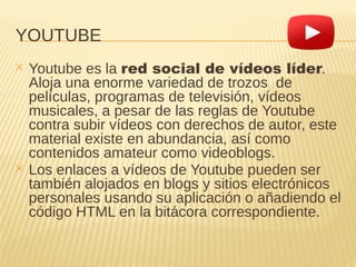 YOUTUBE
✕ Youtube es la red social de vídeos líder.
Aloja una enorme variedad de trozos de
películas, programas de televisión, vídeos
musicales, a pesar de las reglas de Youtube
contra subir vídeos con derechos de autor, este
material existe en abundancia, así como
contenidos amateur como videoblogs.
✕ Los enlaces a vídeos de Youtube pueden ser
también alojados en blogs y sitios electrónicos
personales usando su aplicación o añadiendo el
código HTML en la bitácora correspondiente.
 