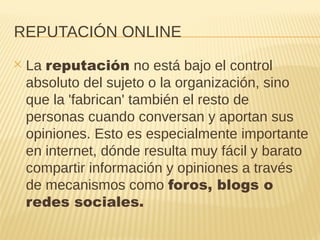 REPUTACIÓN ONLINE
✕ La reputación no está bajo el control
absoluto del sujeto o la organización, sino
que la 'fabrican' también el resto de
personas cuando conversan y aportan sus
opiniones. Esto es especialmente importante
en internet, dónde resulta muy fácil y barato
compartir información y opiniones a través
de mecanismos como foros, blogs o
redes sociales.
 