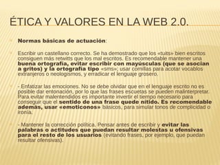 ÉTICA Y VALORES EN LA WEB 2.0.
✕ Normas básicas de actuación:
✕ Escribir un castellano correcto. Se ha demostrado que los «tuits» bien escritos
consiguen más retwitts que los mal escritos. Es recomendable mantener una
buena ortografía, evitar escribir con mayúsculas (que se asocian
a gritos) y la ortografía tipo «sms»; usar comillas para acotar vocablos
extranjeros o neologismos, y erradicar el lenguaje grosero.
✕ - Enfatizar las emociones. No se debe olvidar que en el lenguaje escrito no es
posible dar entonación, por lo que las frases escuetas se pueden malinterpretar.
Para evitar malentendidos es importante invertir el tiempo necesario para
conseguir que el sentido de una frase quede nítido. Es recomendable
además, usar «emoticonos» básicos, para simular tonos de complicidad o
ironía.
✕ - Mantener la corrección política. Pensar antes de escribir y evitar las
palabras o actitudes que puedan resultar molestas u ofensivas
para el resto de los usuarios (evitando frases, por ejemplo, que puedan
resultar ofensivas).
 