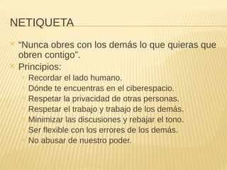 NETIQUETA
✕ “Nunca obres con los demás lo que quieras que
obren contigo”.
✕ Principios:
+ Recordar el lado humano.
+ Dónde te encuentras en el ciberespacio.
+ Respetar la privacidad de otras personas.
+ Respetar el trabajo y trabajo de los demás.
+ Minimizar las discusiones y rebajar el tono.
+ Ser flexible con los errores de los demás.
+ No abusar de nuestro poder.
 