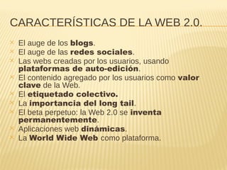 CARACTERÍSTICAS DE LA WEB 2.0.
✕ El auge de los blogs.
✕ El auge de las redes sociales.
✕ Las webs creadas por los usuarios, usando
plataformas de auto-edición.
✕ El contenido agregado por los usuarios como valor
clave de la Web.
✕ El etiquetado colectivo.
✕ La importancia del long tail.
✕ El beta perpetuo: la Web 2.0 se inventa
permanentemente.
✕ Aplicaciones web dinámicas.
✕ La World Wide Web como plataforma.
 
