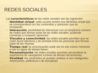 REDES SOCIALES
Las características de las redes sociales son las siguientes:
✕ Identidad virtual: cada usuario tendrá una identidad virtual que
se corresponderá con los contenidos y opiniones que se
compartan.
✕ Interacción: posibilidad de interactuar con un amplísimo número
de nodos que forman parte de las redes sociales, pudiendo
conversar y compartir opiniones.
✕ Vínculos y conectividad: las redes sociales permiten que se
creen lazos afectivos y de amistad entre las personas que forman
parte de las mismas.
✕ Tiempo real: la comunicación suele ser en ese mismo momento
o con un lapso de tiempo breve.
✕ Personalización: las redes sociales permiten personalizar la
experiencia de navegación a través de dichas herramientas.
✕ Viralidad: los contenidos se pueden viralizar si son inteligentes,
interesantes, polémicos o de actualidad.
 