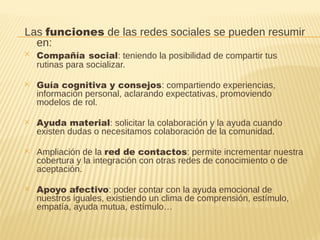 Las funciones de las redes sociales se pueden resumir
en:
✕ Compañía social: teniendo la posibilidad de compartir tus
rutinas para socializar.
✕ Guía cognitiva y consejos: compartiendo experiencias,
información personal, aclarando expectativas, promoviendo
modelos de rol.
✕ Ayuda material: solicitar la colaboración y la ayuda cuando
existen dudas o necesitamos colaboración de la comunidad.
✕ Ampliación de la red de contactos: permite incrementar nuestra
cobertura y la integración con otras redes de conocimiento o de
aceptación.
✕ Apoyo afectivo: poder contar con la ayuda emocional de
nuestros iguales, existiendo un clima de comprensión, estímulo,
empatía, ayuda mutua, estímulo…
 