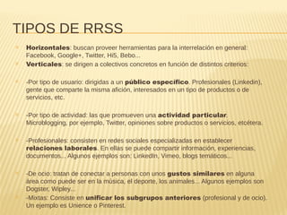 TIPOS DE RRSS
✕ Horizontales: buscan proveer herramientas para la interrelación en general:
Facebook, Google+, Twitter, Hi5, Bebo...
✕ Verticales: se dirigen a colectivos concretos en función de distintos criterios:
✕ -Por tipo de usuario: dirigidas a un público específico. Profesionales (Linkedin),
gente que comparte la misma afición, interesados en un tipo de productos o de
servicios, etc.
✕ -Por tipo de actividad: las que promueven una actividad particular.
Microblogging, por ejemplo, Twitter, opiniones sobre productos o servicios, etcétera.
✕ -Profesionales: consisten en redes sociales especializadas en establecer
relaciones laborales. En ellas se puede compartir información, experiencias,
documentos... Algunos ejemplos son: LinkedIn, Vimeo, blogs temáticos...
✕ -De ocio: tratan de conectar a personas con unos gustos similares en alguna
área como puede ser en la música, el deporte, los animales... Algunos ejemplos son
Dogster, Wipley...
✕ -Mixtas: Consiste en unificar los subgrupos anteriores (profesional y de ocio).
Un ejemplo es Unience o Pinterest.
 