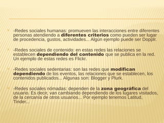 ✕ -Redes sociales humanas: promueven las interacciones entre diferentes
personas atendiendo a diferentes criterios como pueden ser lugar
de procedencia, gustos, actividades... Algún ejemplo puede ser Dopplr.
✕ -Redes sociales de contenido: en estas redes las relaciones se
establecen dependiendo del contenido que se publica en la red.
Un ejemplo de estas redes es Flickr.
✕ -Redes sociales sedentarias: son las redes que modifican
dependiendo de los eventos, las relaciones que se establecen, los
contenidos publicados... Algunas son: Blogger y Plurk.
✕ -Redes sociales nómadas: dependen de la zona geográfica del
usuario. Es decir, van cambiando dependiendo de los lugares visitados,
de la cercanía de otros usuarios... Por ejemplo tenemos Latitud,
Tinder...
 