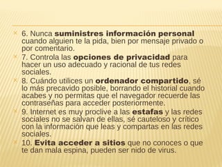 ✕ 6. Nunca suministres información personal
cuando alguien te la pida, bien por mensaje privado o
por comentario.
✕ 7. Controla las opciones de privacidad para
hacer un uso adecuado y racional de tus redes
sociales.
✕ 8. Cuándo utilices un ordenador compartido, sé
lo más precavido posible, borrando el historial cuando
acabes y no permitas que el navegador recuerde las
contraseñas para acceder posteriormente.
✕ 9. Internet es muy proclive a las estafas y las redes
sociales no se salvan de ellas, sé cauteloso y crítico
con la información que leas y compartas en las redes
sociales.
✕ 10. Evita acceder a sitios que no conoces o que
te dan mala espina, pueden ser nido de virus.
 