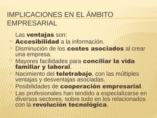 IMPLICACIONES EN EL ÁMBITO
EMPRESARIAL
Las ventajas son:
✕ Accesibilidad a la información.
✕ Disminución de los costes asociados al crear
una empresa.
✕ Mayores facilidades para conciliar la vida
familiar y laboral.
✕ Nacimiento del teletrabajo, con las múltiples
ventajas y desventajas asociadas.
✕ Posibilidades de cooperación empresarial.
✕ Las profesionales han tendido a especializarse en
diversos sectores, sobre todo en los relacionados
con la revolución tecnológica.
 
