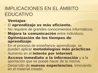 IMPLICACIONES EN EL ÁMBITO
EDUCATIVO
Ventajas:
✕ El aprendizaje es más eficiente.
✕ No requiere de grandes conocimientos informáticos.
✕ Mejora la comunicación entre individuos.
✕ Optimización de los tiempos de
aprendizaje.
✕ En el proceso de enseñanza–aprendizaje, se
pueden aplicar metodologías más prácticas.
✕ Aumento en el interés por internet.
✕ Acceso inmediato a la información y a la
aportación que se puede hacer de la misma.
✕ Desarrollo de nuevas experiencias, innovando
en el material creado.
 