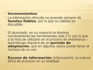 ✕ Inconvenientes:
✕ La información ofrecida no procede siempre de
fuentes fiables, por lo que su calidad es
discutible.
✕ El alumnado, en su mayoría no domina
correctamente las herramientas web 2.0, por lo que
a la hora de utilizarlo en el proceso de enseñanza –
aprendizaje requiere de un periodo de
adaptación, que en algunos casos puede llevar al
rechazo de su uso.
✕ Exceso de información (infoxicación), la cuál es
difícil de procesar en su totalidad.
 