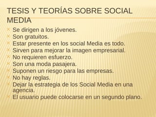 TESIS Y TEORÍAS SOBRE SOCIAL
MEDIA
✕ Se dirigen a los jóvenes.
✕ Son gratuitos.
✕ Estar presente en los social Media es todo.
✕ Sirven para mejorar la imagen empresarial.
✕ No requieren esfuerzo.
✕ Son una moda pasajera.
✕ Suponen un riesgo para las empresas.
✕ No hay reglas.
✕ Dejar la estrategia de los Social Media en una
agencia.
✕ El usuario puede colocarse en un segundo plano.
 