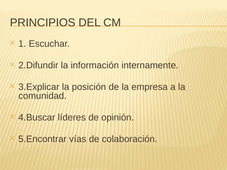 PRINCIPIOS DEL CM
✕ 1. Escuchar.
✕ 2.Difundir la información internamente.
✕ 3.Explicar la posición de la empresa a la
comunidad.
✕ 4.Buscar líderes de opinión.
✕ 5.Encontrar vías de colaboración.
 