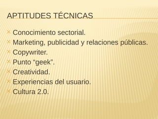 APTITUDES TÉCNICAS
✕ Conocimiento sectorial.
✕ Marketing, publicidad y relaciones públicas.
✕ Copywriter.
✕ Punto “geek”.
✕ Creatividad.
✕ Experiencias del usuario.
✕ Cultura 2.0.
 