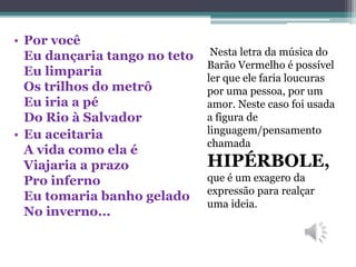 Nesta letra da música do
Barão Vermelho é possível
ler que ele faria loucuras
por uma pessoa, por um
amor. Neste caso foi usada
a figura de
linguagem/pensamento
chamada
HIPÉRBOLE,
que é um exagero da
expressão para realçar
uma ideia.
• Por você
Eu dançaria tango no teto
Eu limparia
Os trilhos do metrô
Eu iria a pé
Do Rio à Salvador
• Eu aceitaria
A vida como ela é
Viajaria a prazo
Pro inferno
Eu tomaria banho gelado
No inverno...
 