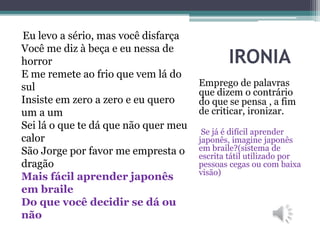 IRONIA
Emprego de palavras
que dizem o contrário
do que se pensa , a fim
de criticar, ironizar.
Se já é difícil aprender
japonês, imagine japonês
em braile?(sistema de
escrita tátil utilizado por
pessoas cegas ou com baixa
visão)
Eu levo a sério, mas você disfarça
Você me diz à beça e eu nessa de
horror
E me remete ao frio que vem lá do
sul
Insiste em zero a zero e eu quero
um a um
Sei lá o que te dá que não quer meu
calor
São Jorge por favor me empresta o
dragão
Mais fácil aprender japonês
em braile
Do que você decidir se dá ou
não
 