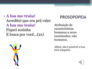 PROSOPOPEIA
Atribuição de
características
humanas a seres
inanimados, não
humanos.
Afinal, não é possível a Lua
trair ninguém.
• A lua me traiu!
Acreditei que era prá valer
A lua me traiu!
Fiquei sozinha
E louca por você...(2x)
 