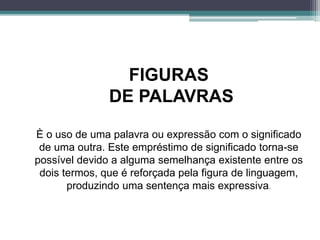 FIGURAS
DE PALAVRAS
È o uso de uma palavra ou expressão com o significado
de uma outra. Este empréstimo de significado torna-se
possível devido a alguma semelhança existente entre os
dois termos, que é reforçada pela figura de linguagem,
produzindo uma sentença mais expressiva.
 