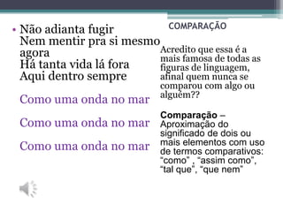 COMPARAÇÃO
Acredito que essa é a
mais famosa de todas as
figuras de linguagem,
afinal quem nunca se
comparou com algo ou
alguém??
Comparação –
Aproximação do
significado de dois ou
mais elementos com uso
de termos comparativos:
“como” , “assim como”,
“tal que”, “que nem”
• Não adianta fugir
Nem mentir pra si mesmo
agora
Há tanta vida lá fora
Aqui dentro sempre
Como uma onda no mar
Como uma onda no mar
Como uma onda no mar
 
