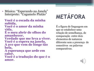 METÁFORA
É a figura de linguagem em
que se estabelece uma
relação de semelhança, de
comparação entre dois
elementos de natureza
diferente sem a presença de
conectivos ou palavras
comparativas.
• Música: “Esperando na Janela”
Interprete: “Cogumelo Plutão”
Você é a escada da minha
subida,
Você é o amor da minha
vida,
É o meu abrir de olhos do
amanhecer,
Verdade que me leva a viver.
Você é a espera na janela,
A ave que vem de longe tão
bela,
A esperança que arde em
calor,
Você é a tradução do que é o
amor.
 