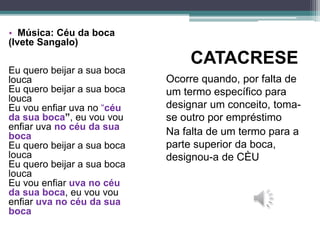 CATACRESE
Ocorre quando, por falta de
um termo específico para
designar um conceito, toma-
se outro por empréstimo
Na falta de um termo para a
parte superior da boca,
designou-a de CÈU
• Música: Céu da boca
(Ivete Sangalo)
Eu quero beijar a sua boca
louca
Eu quero beijar a sua boca
louca
Eu vou enfiar uva no “céu
da sua boca”, eu vou vou
enfiar uva no céu da sua
boca
Eu quero beijar a sua boca
louca
Eu quero beijar a sua boca
louca
Eu vou enfiar uva no céu
da sua boca, eu vou vou
enfiar uva no céu da sua
boca
 