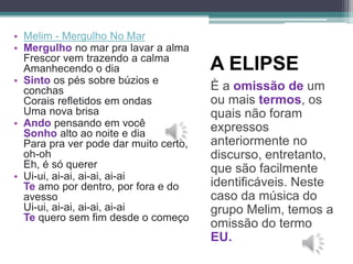 A ELIPSE
È a omissão de um
ou mais termos, os
quais não foram
expressos
anteriormente no
discurso, entretanto,
que são facilmente
identificáveis. Neste
caso da música do
grupo Melim, temos a
omissão do termo
EU.
• Melim - Mergulho No Mar
• Mergulho no mar pra lavar a alma
Frescor vem trazendo a calma
Amanhecendo o dia
• Sinto os pés sobre búzios e
conchas
Corais refletidos em ondas
Uma nova brisa
• Ando pensando em você
Sonho alto ao noite e dia
Para pra ver pode dar muito certo,
oh-oh
Eh, é só querer
• Ui-ui, ai-ai, ai-ai, ai-ai
Te amo por dentro, por fora e do
avesso
Ui-ui, ai-ai, ai-ai, ai-ai
Te quero sem fim desde o começo
 