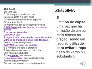 ZEUGMA
É
um tipo de elipse,
uma vez que há
omissão de um ou
mais termos na
oração, sendo um
recurso utilizado
para evitar a repe
tição de verbo ou
substantivo
Kell Smith
Era uma vez
O dia em que todo dia era bom
Delicioso gosto e o bom gosto
Das nuvens serem feitas de algodão
Dava pra ser herói
No mesmo dia em que escolhia ser vilão
E ACABAVA tudo em lanche, um banho
quente
E talvez um arranhão
DAVA PRA VER
A ingenuidade, a inocência cantando no tom
Milhões de mundos e universos tão reais
Quanto a nossa imaginação
BASTAVA um colo, um carinho
E o remédio era beijo e proteção
Tudo voltava a ser novo no outro dia
Sem muita preocupação
É que a gente quer crescer
E, quando cresce, quer voltar do início
Porque um joelho ralado
Dói bem menos que um coração partido
 