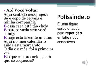 Polissíndeto
É uma figura
caracterizada
pela repetição
enfática dos
conectivos
• Até Você Voltar
Aqui sentado nessa mesa
Só o copo de cerveja é
minha companhia
E essa casa está tão cheia
E parece vazia sem você
comigo
E hoje está fazendo um ano
Aqui no meu calendário
ainda está marcando
O dia e o mês, foi a primeira
vez
E o que me prometeu, será
que se esqueceu?
 