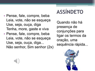 ASSÍNDETO
Quando não há
presença de
conjunções para
ligar os termos da
oração, uma
sequência rápida...
• Pense, fale, compre, beba
Leia, vote, não se esqueça
Use, seja, ouça, diga
Tenha, more, gaste e viva
• Pense, fale, compre, beba
Leia, vote, não se esqueça
Use, seja, ouça, diga...
Não senhor, Sim senhor (2x)
 