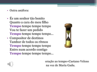 • Outra anáfora:
• És um senhor tão bonito
Quanto a cara do meu filho
Tempo tempo tempo tempo
Vou te fazer um pedido
Tempo tempo tempo tempo...
• Compositor de destinos
Tambor de todos os rítmos
Tempo tempo tempo tempo
Entro num acordo contigo
Tempo tempo tempo tempo...
oração ao tempo=Caetano Veloso
na voz de Maria Gadu.
 