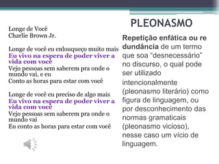 PLEONASMO
Repetição enfática ou re
dundância de um termo
que soa “desnecessário”
no discurso, o qual pode
ser utilizado
intencionalmente
(pleonasmo literário) como
figura de linguagem, ou
por desconhecimento das
normas gramaticais
(pleonasmo vicioso),
nesse caso um vício de
linguagem.
Longe de Você
Charlie Brown Jr.
Longe de você eu enlouqueço muito mais
Eu vivo na espera de poder viver a
vida com você
Vejo pessoas sem saberem pra onde o
mundo vai, e eu
Conto as horas para estar com você
Longe de você eu preciso de algo mais
Eu vivo na espera de poder viver a
vida com você
Vejo pessoas sem saberem pra onde o
mundo vai
Eu conto as horas para estar com você
 