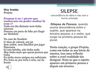 SILEPSE-
concordância da ideia e não com o
termo utilizado
•Silepse de Pessoa, quando
ocorre discordância entre o
sujeito, que aparece na
terceira pessoa, e o verbo, que
surge na primeira pessoa do
plural.
Nesta canção, o grupo Projota,
como em todas as sua letras de
musica, traz uma reflexão
sobre a cruel realidade tão
desigual. Nota-se que o sujeito
aparece em primeira pessoa e
depois em terceira.
Hey Irmão
Projota
Éramos 6 ou 7 pivete que
sonhavam em poder sonhar lá
com 17
Tudo era tão distante nem tinha
internet
Danone em pneu de bike pra fingir
ser Mobilete
Na casa da Naudete
O Alan de rolemã, um jet
Sem setlist, nem blacklist pra jogar
fliperama
Ia cata latinha, não tinha nada
Mas tinha mais que quem pensou que
tinha
Eu tinha meus amigos era suficiente
Pra festa ou pra treta é nóis, sai da
frente
 