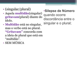 •Silepse de Número
quando ocorre
discordância entre o
singular e o plural;
• (singular/plural)
• Aquela multidão(singular)
gritavam(plural) diante do
ídolo.
• Multidão está no singular,
mas o verbo está no plural.
“Gritavam” concorda com
a ideia de plural que está em
“multidão”.
• SEM MÚSICA
 
