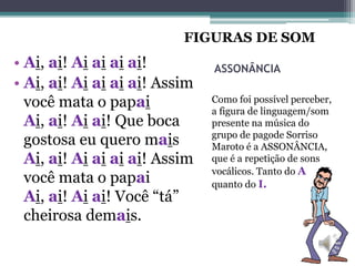 ASSONÂNCIA
Como foi possível perceber,
a figura de linguagem/som
presente na música do
grupo de pagode Sorriso
Maroto é a ASSONÂNCIA,
que é a repetição de sons
vocálicos. Tanto do A
quanto do I.
• Ai, ai! Ai ai ai ai!
• Ai, ai! Ai ai ai ai! Assim
você mata o papai
Ai, ai! Ai ai! Que boca
gostosa eu quero mais
Ai, ai! Ai ai ai ai! Assim
você mata o papai
Ai, ai! Ai ai! Você “tá”
cheirosa demais.
FIGURAS DE SOM
 