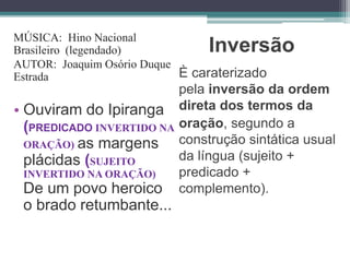 Inversão
È caraterizado
pela inversão da ordem
direta dos termos da
oração, segundo a
construção sintática usual
da língua (sujeito +
predicado +
complemento).
MÚSICA: Hino Nacional
Brasileiro (legendado)
AUTOR: Joaquim Osório Duque
Estrada
• Ouviram do Ipiranga
(PREDICADO INVERTIDO NA
ORAÇÃO) as margens
plácidas (SUJEITO
INVERTIDO NA ORAÇÃO)
De um povo heroico
o brado retumbante...
 