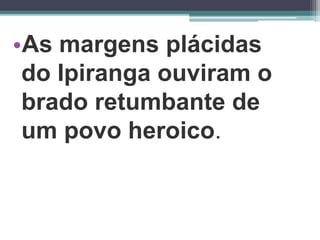 •As margens plácidas
do Ipiranga ouviram o
brado retumbante de
um povo heroico.
 
