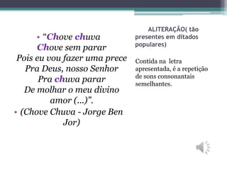 ALITERAÇÃO( tão
presentes em ditados
populares)
Contida na letra
apresentada, é a repetição
de sons consonantais
semelhantes.
• “Chove chuva
Chove sem parar
Pois eu vou fazer uma prece
Pra Deus, nosso Senhor
Pra chuva parar
De molhar o meu divino
amor (...)”.
• (Chove Chuva - Jorge Ben
Jor)
 
