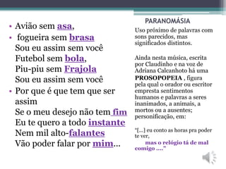 PARANOMÁSIA
Uso próximo de palavras com
sons parecidos, mas
significados distintos.
Ainda nesta música, escrita
por Claudinho e na voz de
Adriana Calcanhoto há uma
PROSOPOPEIA , figura
pela qual o orador ou escritor
empresta sentimentos
humanos e palavras a seres
inanimados, a animais, a
mortos ou a ausentes;
personificação, em:
“[...] eu conto as horas pra poder
te ver,
mas o relógio tá de mal
comigo ....”
• Avião sem asa,
• fogueira sem brasa
Sou eu assim sem você
Futebol sem bola,
Piu-piu sem Frajola
Sou eu assim sem você
• Por que é que tem que ser
assim
Se o meu desejo não tem fim
Eu te quero a todo instante
Nem mil alto-falantes
Vão poder falar por mim...
 
