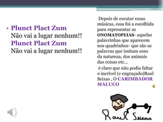 Depois de escutar essas
músicas, essa foi a escolhida
para representar as
ONOMATOPEIAS- aquelas
palavrinhas que aparecem
nos quadrinhos- que são as
palavras que imitam sons
da natureza, dos animais
das coisas etc...
é claro que não podia faltar
o incrível (e engraçado)Raul
Seixas , O CARIMBADOR
MALUCO
• Plunct Plact Zum
Não vai a lugar nenhum!!
Plunct Plact Zum
Não vai a lugar nenhum!!
 