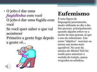 Eufemismo
É uma figura de
linguagem/pensamento,
muito utilizada no dia a dia
das pessoas, principalmente
quando alguém refere-se a
morte de uma pessoa, já que
o uso do eufemismo tem
como “objetivo” suavizar ou
tornar um termo mais
agradável. No caso da
música do Michel Teló foi
usado para amenizar o
sentido de traição, pouca
vergonha ou safadeza.
• O jeito é dar uma
fugidinha com você
O jeito é dar uma fugida com
você
Se você quer saber o que vai
acontecer
Primeiro a gente foge depois
a gente vê...
 