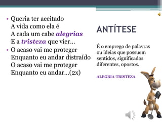 ANTÍTESE
É o emprego de palavras
ou ideias que possuem
sentidos, significados
diferentes, opostos.
ALEGRIA-TRISTEZA
• Queria ter aceitado
A vida como ela é
A cada um cabe alegrias
E a tristeza que vier...
• O acaso vai me proteger
Enquanto eu andar distraído
O acaso vai me proteger
Enquanto eu andar...(2x)
 