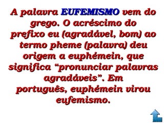 A palavra A palavra EUFEMISMOEUFEMISMO vem do  vem do 
grego. O acréscimo do grego. O acréscimo do 
prefixo eu (agradável, bom) ao prefixo eu (agradável, bom) ao 
termo pheme (palavra) deu termo pheme (palavra) deu 
origem a euphémein, que origem a euphémein, que 
significa “pronunciar palavras significa “pronunciar palavras 
agradáveis”. Em agradáveis”. Em 
português, euphémein virou português, euphémein virou 
eufemismo.eufemismo.
 