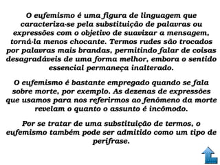 O eufemismo é uma figura de linguagem que O eufemismo é uma figura de linguagem que 
caracteriza­se pela substituição de palavras ou caracteriza­se pela substituição de palavras ou 
expressões com o objetivo de suavizar a mensagem, expressões com o objetivo de suavizar a mensagem, 
torná­la menos chocante. Termos rudes são trocados torná­la menos chocante. Termos rudes são trocados 
por palavras mais brandas, permitindo falar de coisas por palavras mais brandas, permitindo falar de coisas 
desagradáveis de uma forma melhor, embora o sentido desagradáveis de uma forma melhor, embora o sentido 
essencial permaneça inalterado.essencial permaneça inalterado.
O eufemismo é bastante empregado quando se fala O eufemismo é bastante empregado quando se fala 
sobre morte, por exemplo. As dezenas de expressões sobre morte, por exemplo. As dezenas de expressões 
que usamos para nos referirmos ao fenômeno da morte que usamos para nos referirmos ao fenômeno da morte 
revelam o quanto o assunto é incômodo.revelam o quanto o assunto é incômodo.
Por se tratar de uma substituição de termos, o Por se tratar de uma substituição de termos, o 
eufemismo também pode ser admitido como um tipo de eufemismo também pode ser admitido como um tipo de 
perífrase.perífrase.
 