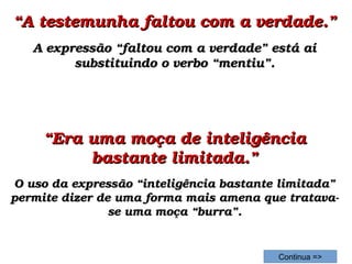 ““A testemunha faltou com a verdade.”A testemunha faltou com a verdade.”
A expressão “faltou com a verdade” está aí A expressão “faltou com a verdade” está aí 
substituindo o verbo “mentiu”.substituindo o verbo “mentiu”.
““Era uma moça de inteligência Era uma moça de inteligência 
bastante limitada.”bastante limitada.”
O uso da expressão “inteligência bastante limitada” O uso da expressão “inteligência bastante limitada” 
permite dizer de uma forma mais amena que tratava­permite dizer de uma forma mais amena que tratava­
se uma moça “burra”.se uma moça “burra”.
Continua =>
 
