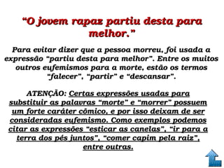 ““O jovem rapaz partiu desta para O jovem rapaz partiu desta para 
melhor.”melhor.”
Para evitar dizer que a pessoa morreu, foi usada a Para evitar dizer que a pessoa morreu, foi usada a 
expressão “partiu desta para melhor”. Entre os muitos expressão “partiu desta para melhor”. Entre os muitos 
outros eufemismos para a morte, estão os termos outros eufemismos para a morte, estão os termos 
“falecer”, “partir” e “descansar”.“falecer”, “partir” e “descansar”.
ATENÇÃO: ATENÇÃO: Certas expressões usadas para Certas expressões usadas para 
substituir as palavras “morte” e “morrer” possuem substituir as palavras “morte” e “morrer” possuem 
um forte caráter cômico, e por isso deixam de ser um forte caráter cômico, e por isso deixam de ser 
consideradas eufemismo. Como exemplos podemos consideradas eufemismo. Como exemplos podemos 
citar as expressões “esticar as canelas”, “ir para a citar as expressões “esticar as canelas”, “ir para a 
terra dos pés juntos”, “comer capim pela raiz”, terra dos pés juntos”, “comer capim pela raiz”, 
entre outras.entre outras.
 