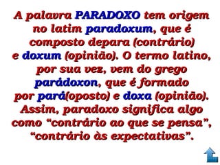 A palavra A palavra PARADOXOPARADOXO tem origem  tem origem 
no latim no latim paradoxumparadoxum, que é , que é 
composto depara (contrário) composto depara (contrário) 
e e doxumdoxum (opinião). O termo latino,  (opinião). O termo latino, 
por sua vez, vem do grego por sua vez, vem do grego 
parádoxonparádoxon, que é formado , que é formado 
por por parápará(oposto) e (oposto) e doxadoxa (opinião).  (opinião). 
Assim, paradoxo significa algo Assim, paradoxo significa algo 
como “contrário ao que se pensa”, como “contrário ao que se pensa”, 
“contrário às expectativas”.“contrário às expectativas”.
 