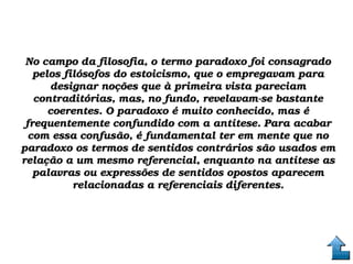 No campo da filosofia, o termo paradoxo foi consagrado No campo da filosofia, o termo paradoxo foi consagrado 
pelos filósofos do estoicismo, que o empregavam para pelos filósofos do estoicismo, que o empregavam para 
designar noções que à primeira vista pareciam designar noções que à primeira vista pareciam 
contraditórias, mas, no fundo, revelavam­se bastante contraditórias, mas, no fundo, revelavam­se bastante 
coerentes. O paradoxo é muito conhecido, mas é coerentes. O paradoxo é muito conhecido, mas é 
frequentemente confundido com a antítese. Para acabar frequentemente confundido com a antítese. Para acabar 
com essa confusão, é fundamental ter em mente que no com essa confusão, é fundamental ter em mente que no 
paradoxo os termos de sentidos contrários são usados em paradoxo os termos de sentidos contrários são usados em 
relação a um mesmo referencial, enquanto na antítese as relação a um mesmo referencial, enquanto na antítese as 
palavras ou expressões de sentidos opostos aparecem palavras ou expressões de sentidos opostos aparecem 
relacionadas a referenciais diferentes.relacionadas a referenciais diferentes.
 