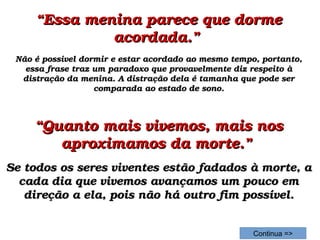 ““Essa menina parece que dorme Essa menina parece que dorme 
acordada.” acordada.” 
Não é possível dormir e estar acordado ao mesmo tempo, portanto, Não é possível dormir e estar acordado ao mesmo tempo, portanto, 
essa frase traz um paradoxo que provavelmente diz respeito à essa frase traz um paradoxo que provavelmente diz respeito à 
distração da menina. A distração dela é tamanha que pode ser distração da menina. A distração dela é tamanha que pode ser 
comparada ao estado de sono.comparada ao estado de sono.
““Quanto mais vivemos, mais nos Quanto mais vivemos, mais nos 
aproximamos da morte.” aproximamos da morte.” 
Se todos os seres viventes estão fadados à morte, a Se todos os seres viventes estão fadados à morte, a 
cada dia que vivemos avançamos um pouco em cada dia que vivemos avançamos um pouco em 
direção a ela, pois não há outro fim possível.direção a ela, pois não há outro fim possível.
Continua =>
 