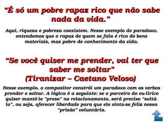 ““É só um pobre rapaz rico que não sabe É só um pobre rapaz rico que não sabe 
nada da vida.” nada da vida.” 
Aqui, riqueza e pobreza coexistem. Nesse exemplo de paradoxo, Aqui, riqueza e pobreza coexistem. Nesse exemplo de paradoxo, 
entendemos que o rapaz de quem se fala é rico de bens entendemos que o rapaz de quem se fala é rico de bens 
materiais, mas pobre de conhecimento da vida.materiais, mas pobre de conhecimento da vida.
““Se você quiser me prender, vai ter que Se você quiser me prender, vai ter que 
saber me soltar”saber me soltar”
(Tiranizar – Caetano Veloso) (Tiranizar – Caetano Veloso) 
Nesse exemplo, o compositor constrói um paradoxo com os verbos Nesse exemplo, o compositor constrói um paradoxo com os verbos 
prender e soltar. A lógica é a seguinte: se o parceiro do eu­lírico prender e soltar. A lógica é a seguinte: se o parceiro do eu­lírico 
quiser mantê­lo “preso” no relacionamento, será preciso “soltá­quiser mantê­lo “preso” no relacionamento, será preciso “soltá­
lo”, ou seja, oferecer liberdade para que ele sinta­se feliz nessa lo”, ou seja, oferecer liberdade para que ele sinta­se feliz nessa 
“prisão” voluntária.“prisão” voluntária.
 