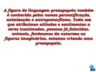 A figura de linguagem prosopopeia também A figura de linguagem prosopopeia também 
é conhecida pelos nomes personificação, é conhecida pelos nomes personificação, 
animização e antropomorfismo. Toda vez animização e antropomorfismo. Toda vez 
que atribuímos atitudes e sentimentos a que atribuímos atitudes e sentimentos a 
seres inanimados, pessoas já falecidas, seres inanimados, pessoas já falecidas, 
animais, fenômenos da natureza ou animais, fenômenos da natureza ou 
figuras imaginárias, estamos criando uma figuras imaginárias, estamos criando uma 
prosopopeia.prosopopeia.
 