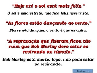 ““Hoje até o sol está mais feliz.”Hoje até o sol está mais feliz.”
O sol é uma estrela, não fica feliz nem triste.O sol é uma estrela, não fica feliz nem triste.
““A regravação que fizeram ficou tão A regravação que fizeram ficou tão 
ruim que Bob Marley deve estar se ruim que Bob Marley deve estar se 
revirando no túmulo.”revirando no túmulo.”
Bob Marley está morto, logo, não pode estar Bob Marley está morto, logo, não pode estar 
se revirando.se revirando.
Continua =>
““As flores estão dançando ao vento.”As flores estão dançando ao vento.”
Flores não dançam, o vento é que as agita.Flores não dançam, o vento é que as agita.
 