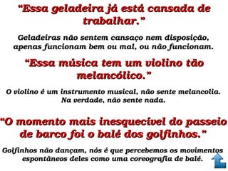 ““Essa geladeira já está cansada de Essa geladeira já está cansada de 
trabalhar.”trabalhar.”
Geladeiras não sentem cansaço nem disposição, Geladeiras não sentem cansaço nem disposição, 
apenas funcionam bem ou mal, ou não funcionam.apenas funcionam bem ou mal, ou não funcionam.
““Essa música tem um violino tão Essa música tem um violino tão 
melancólico.”melancólico.”
O violino é um instrumento musical, não sente melancolia. O violino é um instrumento musical, não sente melancolia. 
Na verdade, não sente nada.Na verdade, não sente nada.
““O momento mais inesquecível do passeio O momento mais inesquecível do passeio 
de barco foi o balé dos golfinhos.”de barco foi o balé dos golfinhos.”
Golfinhos não dançam, nós é que percebemos os movimentos Golfinhos não dançam, nós é que percebemos os movimentos 
espontâneos deles como uma coreografia de balé.espontâneos deles como uma coreografia de balé.
 
